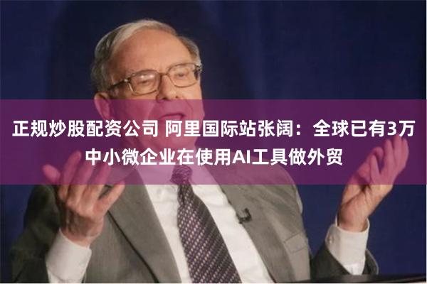 正规炒股配资公司 阿里国际站张阔：全球已有3万中小微企业在使用AI工具做外贸