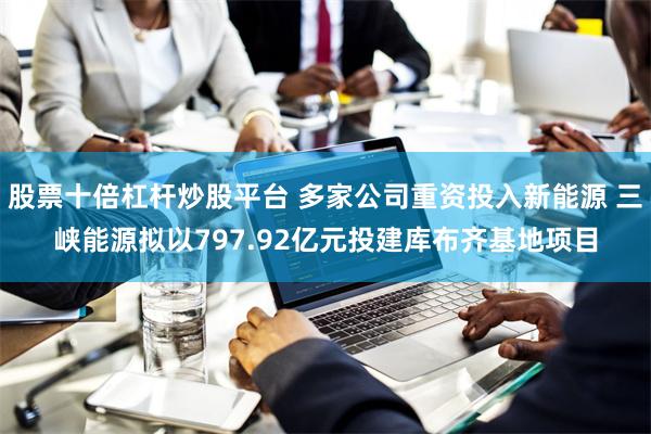 股票十倍杠杆炒股平台 多家公司重资投入新能源 三峡能源拟以797.92亿元投建库布齐基地项目