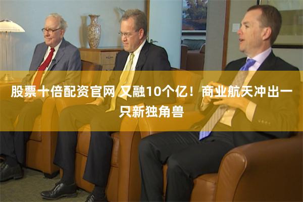 股票十倍配资官网 又融10个亿！商业航天冲出一只新独角兽