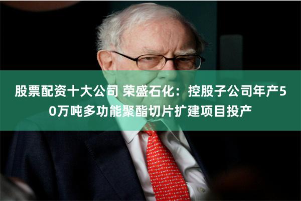 股票配资十大公司 荣盛石化：控股子公司年产50万吨多功能聚酯切片扩建项目投产