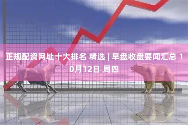 正规配资网址十大排名 精选 | 早盘收盘要闻汇总 10月12日 周四