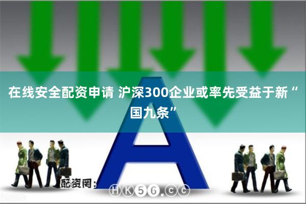 在线安全配资申请 沪深300企业或率先受益于新“国九条”