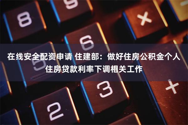 在线安全配资申请 住建部：做好住房公积金个人住房贷款利率下调相关工作