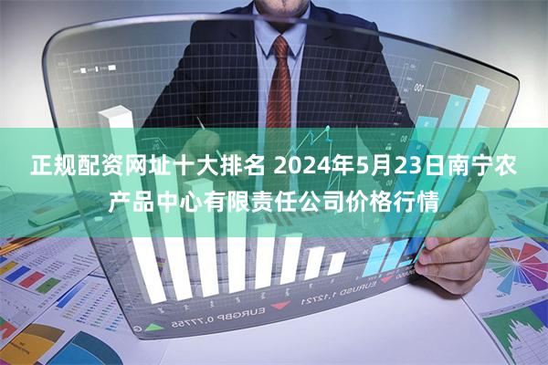 正规配资网址十大排名 2024年5月23日南宁农产品中心有限责任公司价格行情