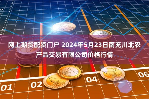 网上期货配资门户 2024年5月23日南充川北农产品交易有限公司价格行情