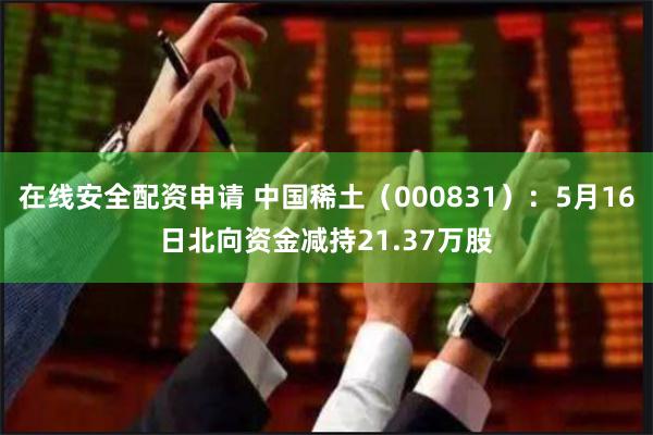 在线安全配资申请 中国稀土（000831）：5月16日北向资金减持21.37万股