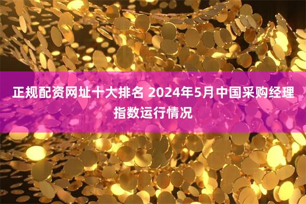 正规配资网址十大排名 2024年5月中国采购经理指数运行情况