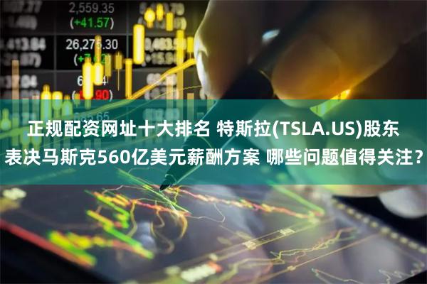 正规配资网址十大排名 特斯拉(TSLA.US)股东表决马斯克560亿美元薪酬方案 哪些问题值得关注？