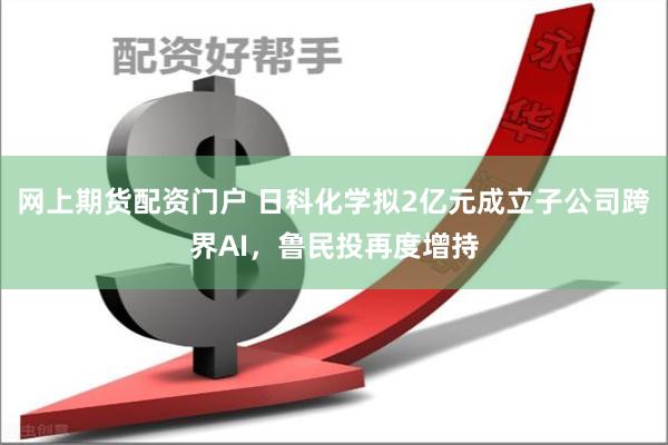 网上期货配资门户 日科化学拟2亿元成立子公司跨界AI，鲁民投再度增持