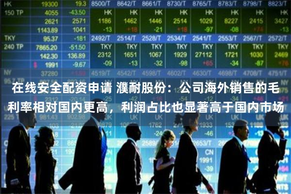 在线安全配资申请 濮耐股份：公司海外销售的毛利率相对国内更高，利润占比也显著高于国内市场