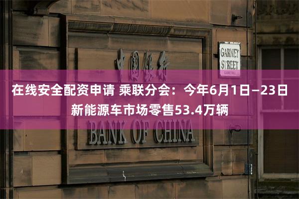 在线安全配资申请 乘联分会：今年6月1日—23日新能源车市场零售53.4万辆