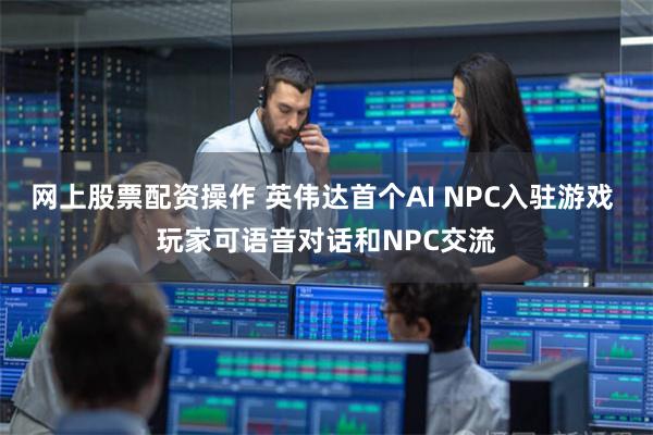 网上股票配资操作 英伟达首个AI NPC入驻游戏 玩家可语音对话和NPC交流