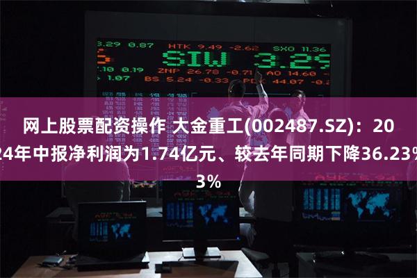 网上股票配资操作 大金重工(002487.SZ)：2024年中报净利润为1.74亿元、较去年同期下降36.23%