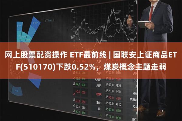 网上股票配资操作 ETF最前线 | 国联安上证商品ETF(510170)下跌0.52%，煤炭概念主题走弱