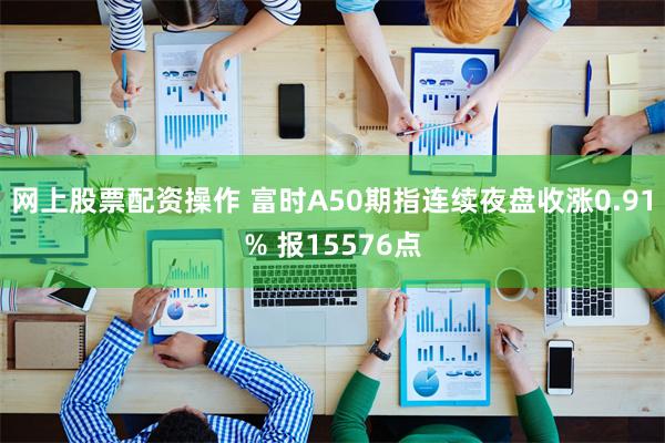 网上股票配资操作 富时A50期指连续夜盘收涨0.91% 报15576点