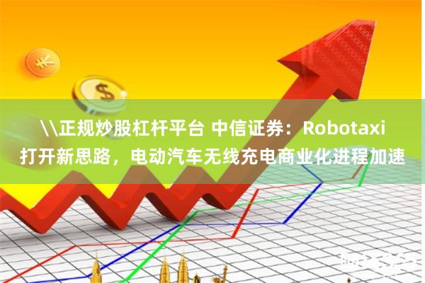 \正规炒股杠杆平台 中信证券：Robotaxi打开新思路，电动汽车无线充电商业化进程加速