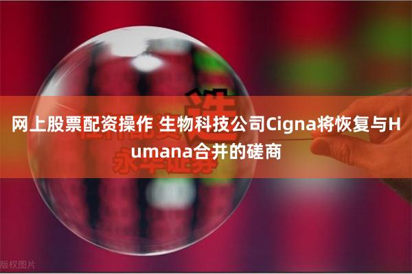 网上股票配资操作 生物科技公司Cigna将恢复与Humana合并的磋商