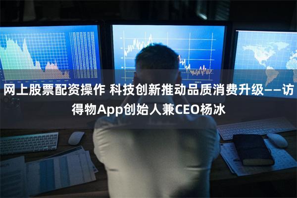 网上股票配资操作 科技创新推动品质消费升级——访得物App创始人兼CEO杨冰