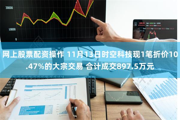 网上股票配资操作 11月13日时空科技现1笔折价10.47%的大宗交易 合计成交897.5万元