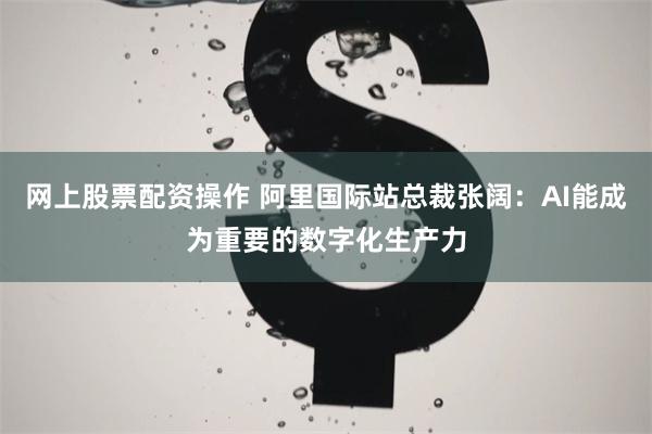 网上股票配资操作 阿里国际站总裁张阔：AI能成为重要的数字化生产力