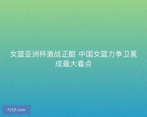 女篮亚洲杯激战正酣 中国女篮力争卫冕成最大看点