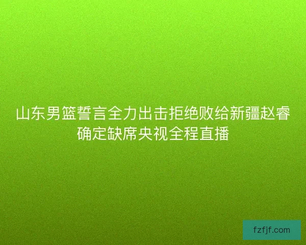 山东男篮誓言全力出击拒绝败给新疆赵睿确定缺席央视全程直播 山东男篮誓言全力出击拒绝败给新疆赵睿确定缺席央视全程直播