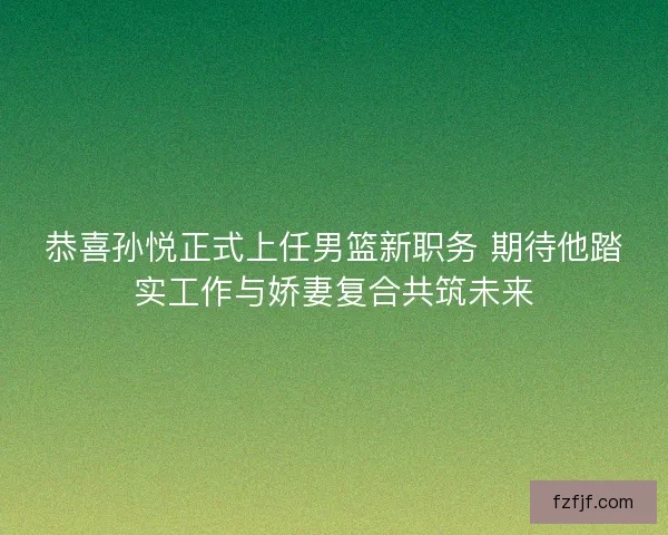 恭喜孙悦正式上任男篮新职务 期待他踏实工作与娇妻复合共筑未来