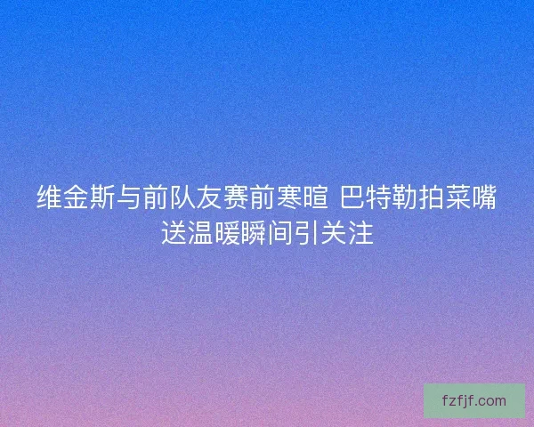维金斯与前队友赛前寒暄 巴特勒拍菜嘴送温暖瞬间引关注