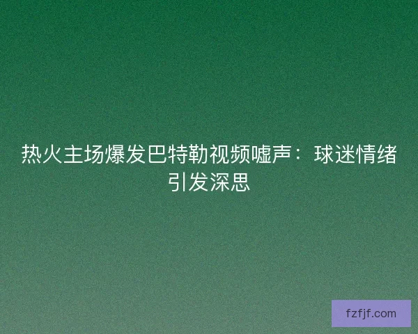 热火主场爆发巴特勒视频嘘声：球迷情绪引发深思