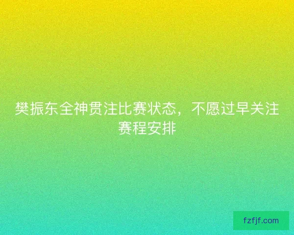 樊振东全神贯注比赛状态,不愿过早关注赛程安排 樊振东全神贯注比赛状态,不愿过早关注赛程安排