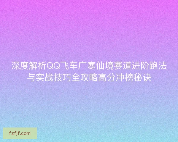 深度解析QQ飞车广寒仙境赛道进阶跑法与实战技巧全攻略高分冲榜秘诀