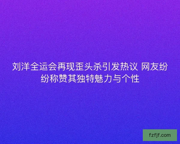 刘洋全运会再现歪头杀引发热议 网友纷纷称赞其独特魅力与个性