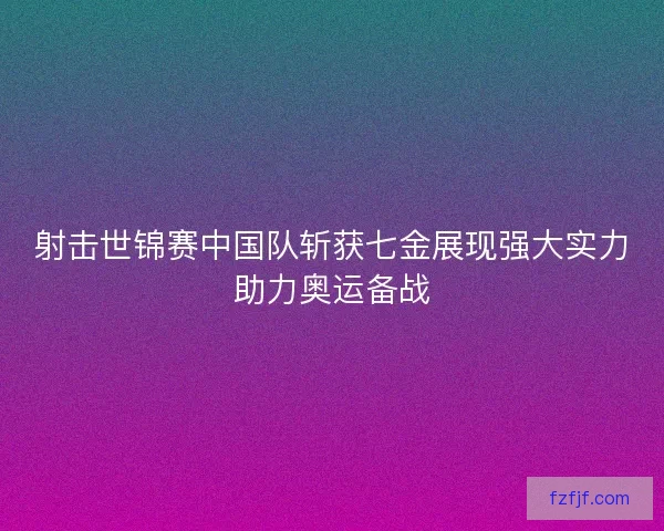 射击世锦赛中国队斩获七金展现强大实力助力奥运备战