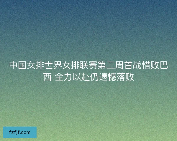 中国女排世界女排联赛第三周首战惜败巴西 全力以赴仍遗憾落败