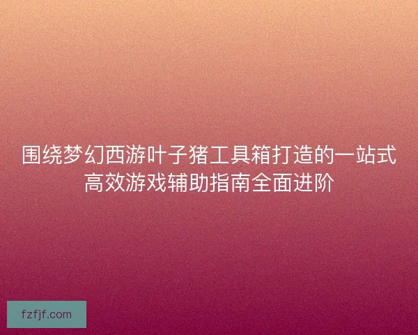 围绕梦幻西游叶子猪工具箱打造的一站式高效游戏辅助指南全面进阶