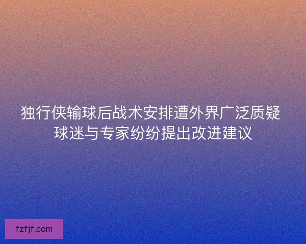 独行侠输球后战术安排遭外界广泛质疑 球迷与专家纷纷提出改进建议