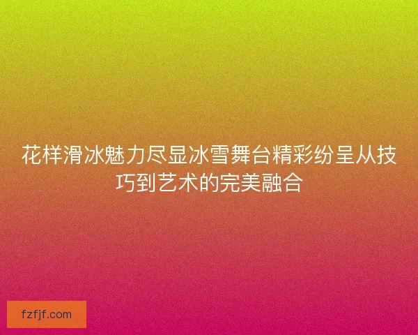 花样滑冰魅力尽显冰雪舞台精彩纷呈从技巧到艺术的完美融合