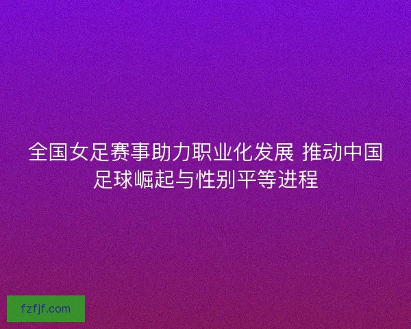 全国女足赛事助力职业化发展 推动中国足球崛起与性别平等进程