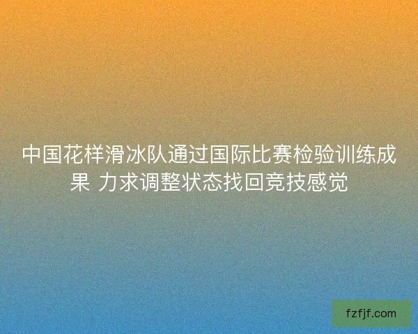 中国花样滑冰队通过国际比赛检验训练成果 力求调整状态找回竞技感觉
