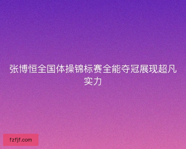 张博恒全国体操锦标赛全能夺冠展现超凡实力