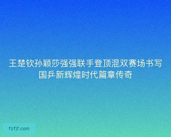 王楚钦孙颖莎强强联手登顶混双赛场书写国乒新辉煌时代篇章传奇