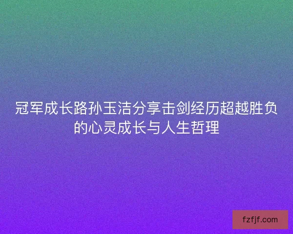 冠军成长路孙玉洁分享击剑经历超越胜负的心灵成长与人生哲理
