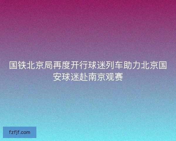 国铁北京局再度开行球迷列车助力北京国安球迷赴南京观赛