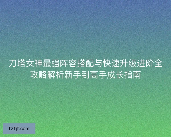 刀塔女神最强阵容搭配与快速升级进阶全攻略解析新手到高手成长指南 刀塔女神最强阵容搭配与快速升级进阶全攻略解析新手到高手成长指南