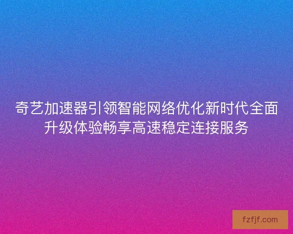奇艺加速器引领智能网络优化新时代全面升级体验畅享高速稳定连接服务